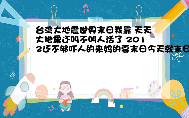 台湾大地震世界末日我靠 天天大地震还叫不叫人活了 2012还不够吓人的来妈的要末日今天就末日 别搞小动作 那啥台湾地震靠说的挺牛的还相当于1.5颗原子弹能量