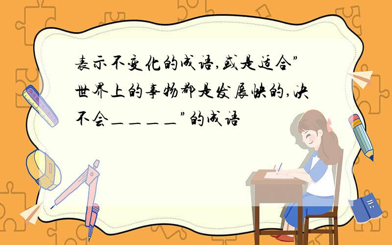 表示不变化的成语,或是适合”世界上的事物都是发展快的,决不会＿＿＿＿”的成语