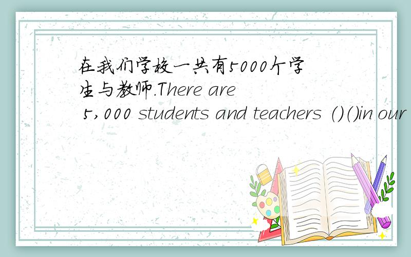 在我们学校一共有5000个学生与教师.There are 5,000 students and teachers （）（）in our school.在我们学校一共有5000个学生与教师.There are 5,000 students and teachers （）（）in our school.