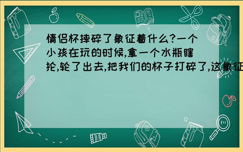 情侣杯摔碎了象征着什么?一个小孩在玩的时候,拿一个水瓶瞎抡,轮了出去,把我们的杯子打碎了,这象征着什么?（务必认真回答,我比较信这个,请尊重个人信仰··谢谢!）