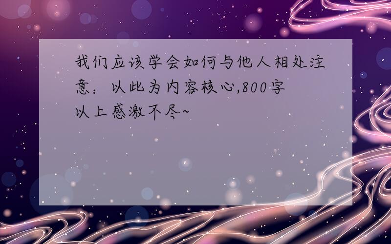 我们应该学会如何与他人相处注意：以此为内容核心,800字以上感激不尽~