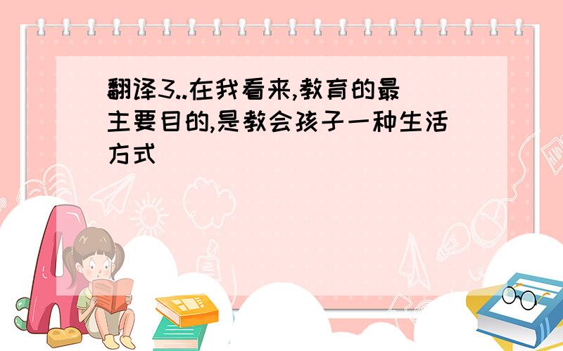 翻译3..在我看来,教育的最主要目的,是教会孩子一种生活方式