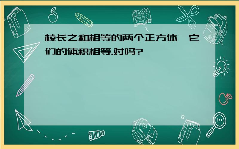 棱长之和相等的两个正方体,它们的体积相等.对吗?