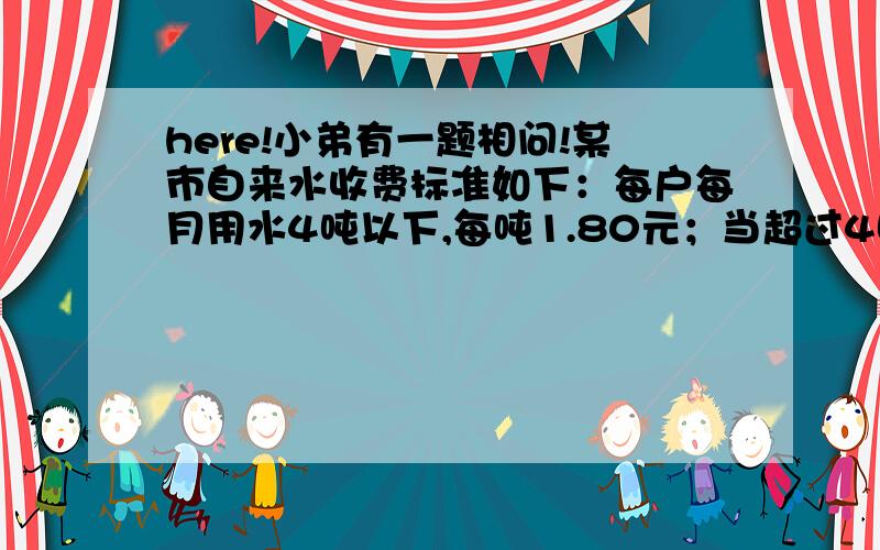 here!小弟有一题相问!某市自来水收费标准如下：每户每月用水4吨以下,每吨1.80元；当超过4吨时,超过部分每吨3.00元.某月甲、乙两户共交水费26.40元,用水量之比为5：3.问：甲、乙两户各应交水