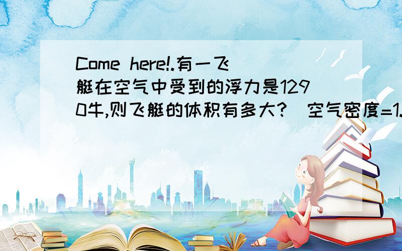 Come here!.有一飞艇在空气中受到的浮力是1290牛,则飞艇的体积有多大?(空气密度=1.29 kg/立方米)