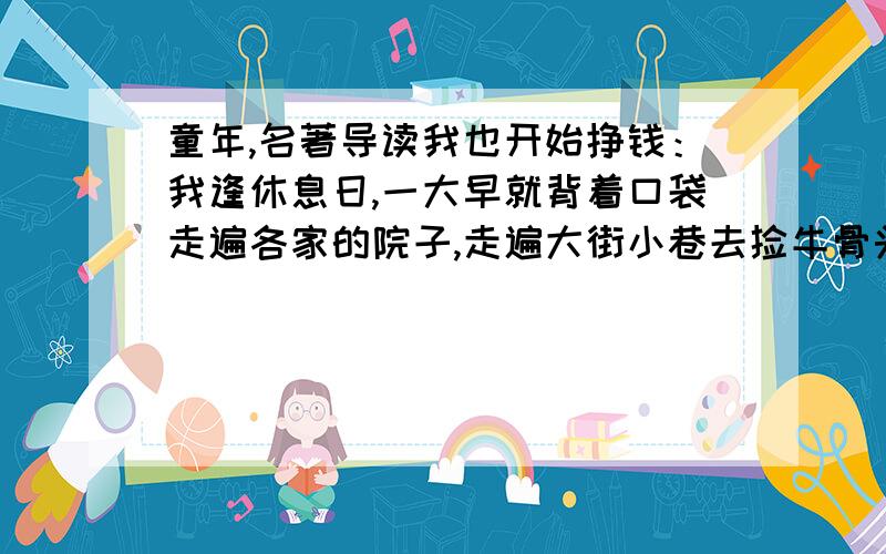 童年,名著导读我也开始挣钱：我逢休息日,一大早就背着口袋走遍各家的院子,走遍大街小巷去捡牛骨头,破布,碎纸,钉子.一普特破布和碎纸卖给旧货商可以得二十戈比,烂铁也是这个价钱,一普