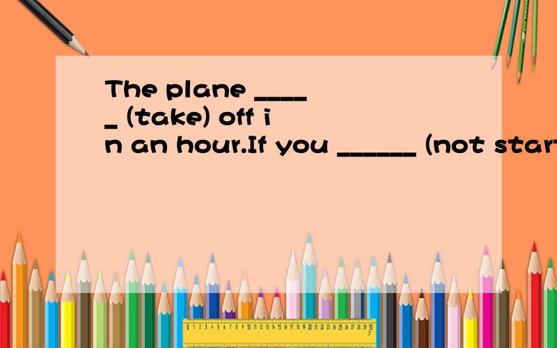 The plane _____ (take) off in an hour.If you ______ (not start) at once, you____ (miss) it.