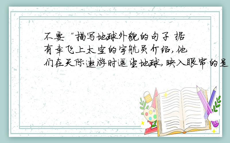 不要“描写地球外貌的句子 据有幸飞上太空的宇航员介绍,他们在天际遨游时遥望地球,映入眼帘的是一个晶莹的球体,”的换别的!