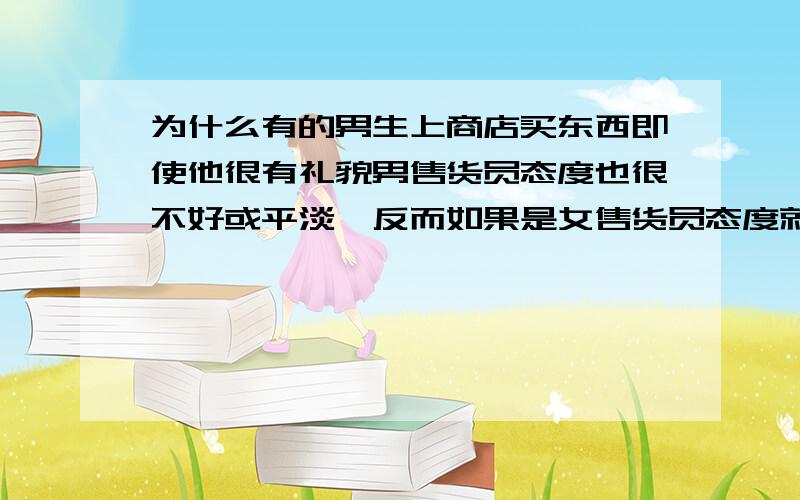 为什么有的男生上商店买东西即使他很有礼貌男售货员态度也很不好或平淡,反而如果是女售货员态度就很好啊?我所说的是我的几个好朋友的情况!