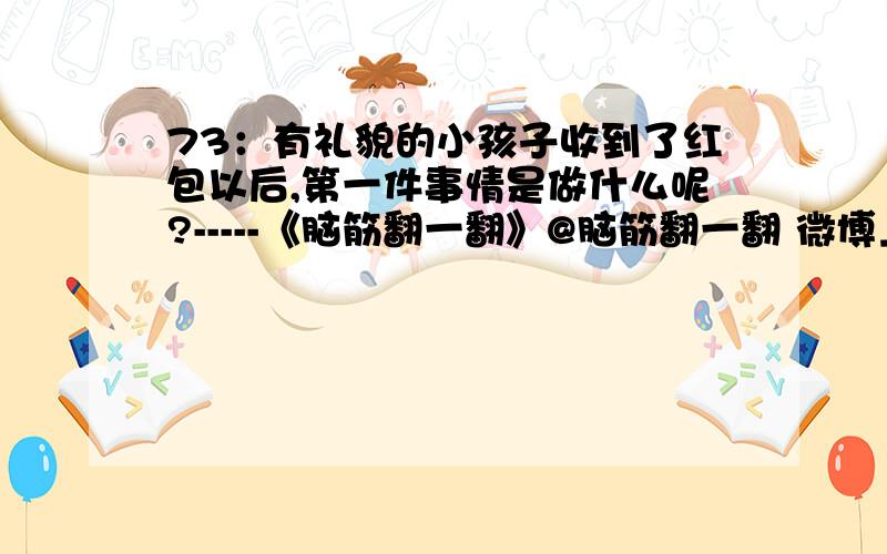 73：有礼貌的小孩子收到了红包以后,第一件事情是做什么呢?-----《脑筋翻一翻》@脑筋翻一翻 微博上查答案.对了,有分数哦