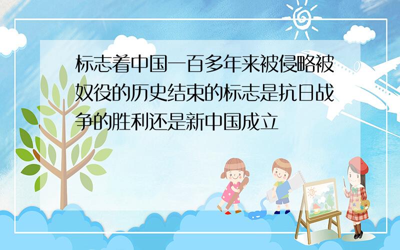 标志着中国一百多年来被侵略被奴役的历史结束的标志是抗日战争的胜利还是新中国成立