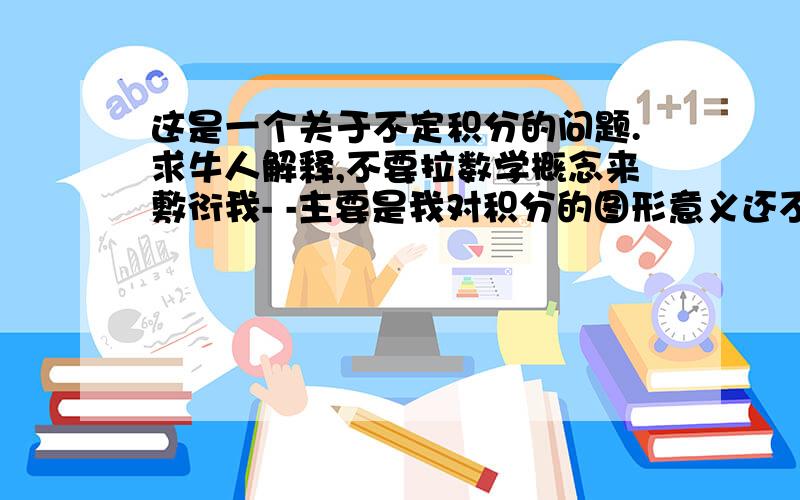 这是一个关于不定积分的问题.求牛人解释,不要拉数学概念来敷衍我- -主要是我对积分的图形意义还不够清晰.积分表达的到底是则麽样的数学图形,还有就是为什么一个连续的函数经过积分后