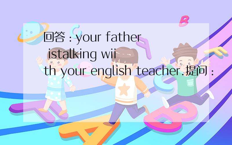 回答：your father istalking wiith your english teacher.提问：