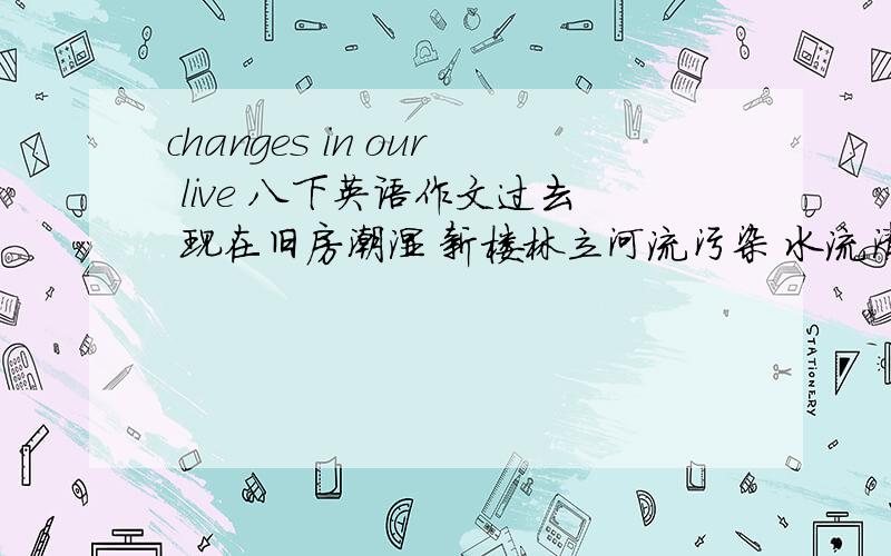 changes in our live 八下英语作文过去 现在旧房潮湿 新楼林立河流污染 水流清澈交通不便（步行,汽车）坐公交车、出租车无学校,医院 教学楼、门诊楼80字左右,