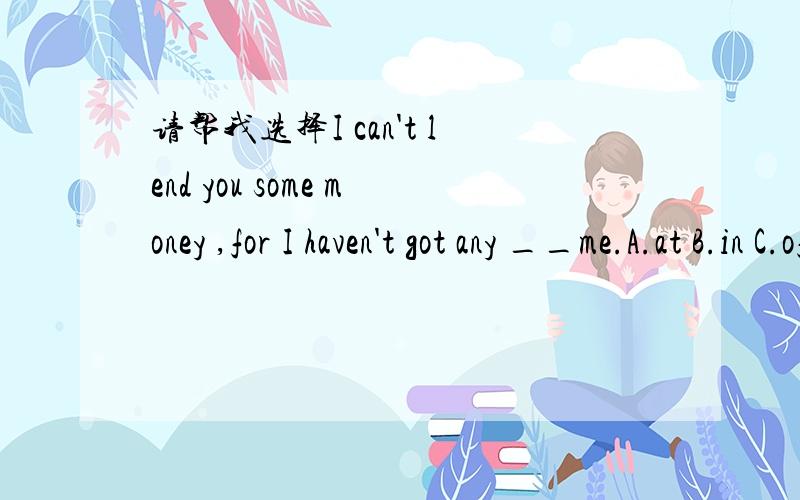 请帮我选择I can't lend you some money ,for I haven't got any __me.A.at B.in C.of D.with