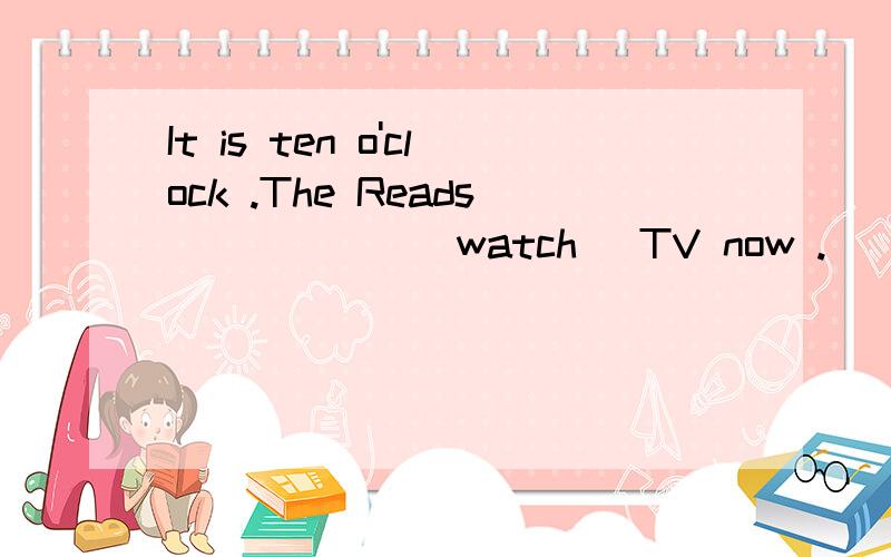 It is ten o'clock .The Reads______(watch) TV now .