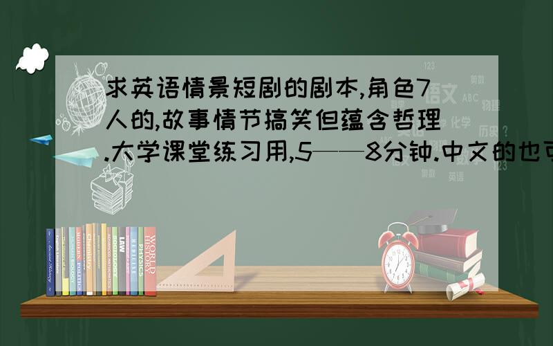 求英语情景短剧的剧本,角色7人的,故事情节搞笑但蕴含哲理.大学课堂练习用,5——8分钟.中文的也可以。希望是教新的故事，故事别光搞笑而没有意义。6人的也行。