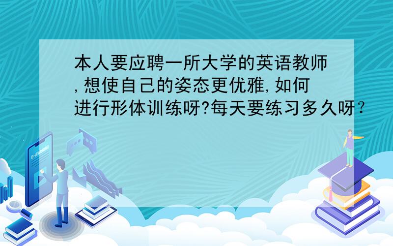 本人要应聘一所大学的英语教师,想使自己的姿态更优雅,如何进行形体训练呀?每天要练习多久呀？