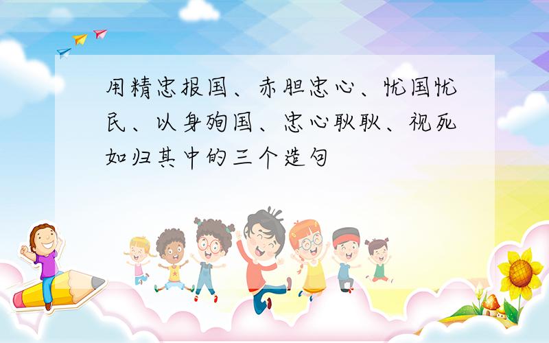 用精忠报国、赤胆忠心、忧国忧民、以身殉国、忠心耿耿、视死如归其中的三个造句