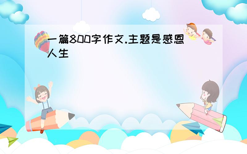 一篇800字作文.主题是感恩人生