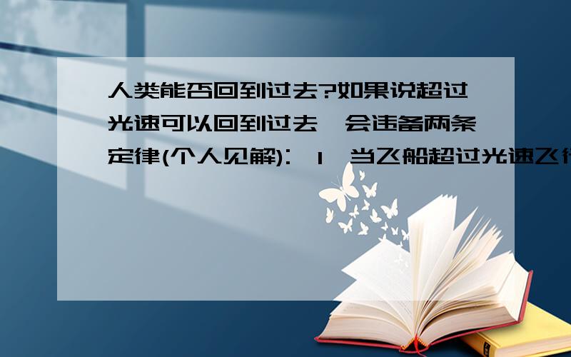 人类能否回到过去?如果说超过光速可以回到过去,会违备两条定律(个人见解):  1,当飞船超过光速飞行的时候,如果意味者时光倒流,那么就是说你和飞船正在回到过去,这样飞船就会由于时光的