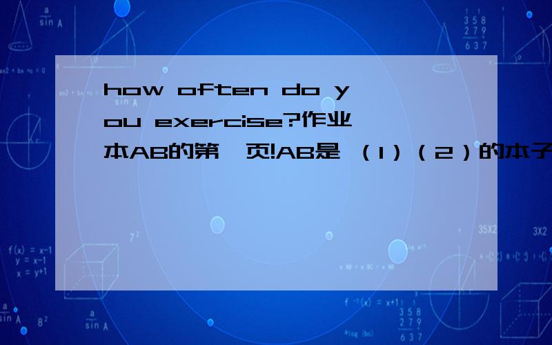 how often do you exercise?作业本AB的第一页!AB是 （1）（2）的本子 看图 图1 有个女生在洗碗 A：（）（）do you （） the dishes？B：thice a week图4 男孩在上网 A：（）（）daes Ben（）（）（）？B：it‘s