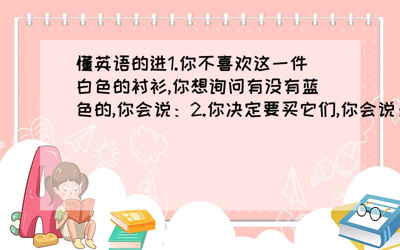 懂英语的进1.你不喜欢这一件白色的衬衫,你想询问有没有蓝色的,你会说：2.你决定要买它们,你会说：