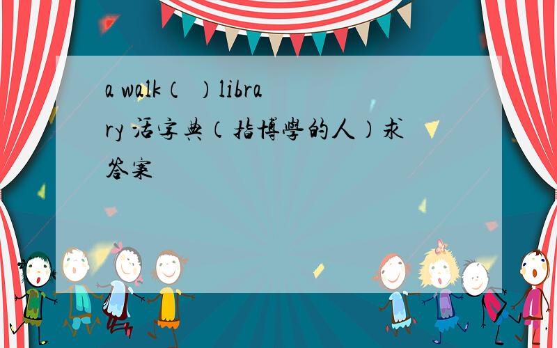 a walk（ ）library 活字典（指博学的人）求答案