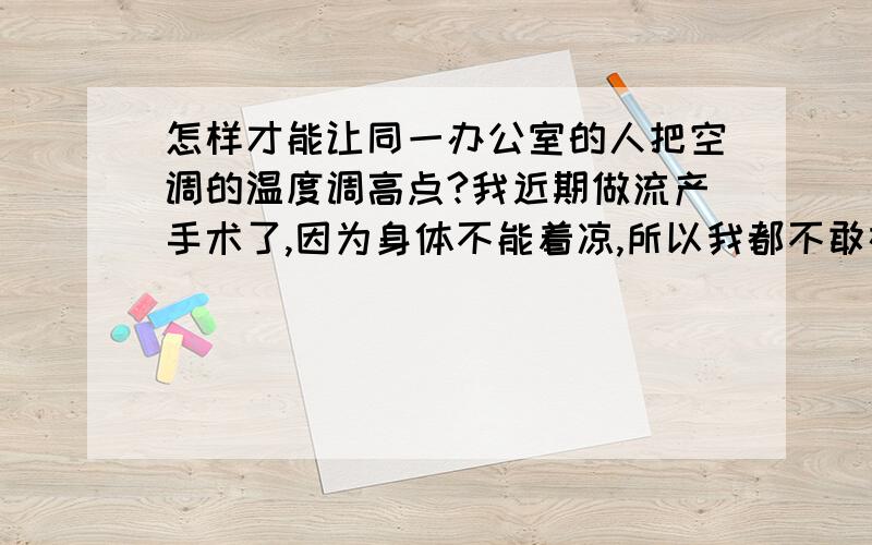 怎样才能让同一办公室的人把空调的温度调高点?我近期做流产手术了,因为身体不能着凉,所以我都不敢在空调房间呆,可是工作期间必须在办公室呆着,而且我旁边坐着一个特别胖的女孩子,她