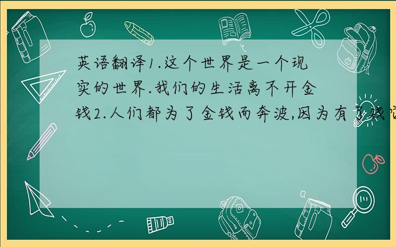 英语翻译1.这个世界是一个现实的世界.我们的生活离不开金钱2.人们都为了金钱而奔波,因为有了钱它会让我们生活的更好3.坐车需要钱,买衣服需要钱,吃饭需要钱.旅游需要钱,处处都需要钱.千