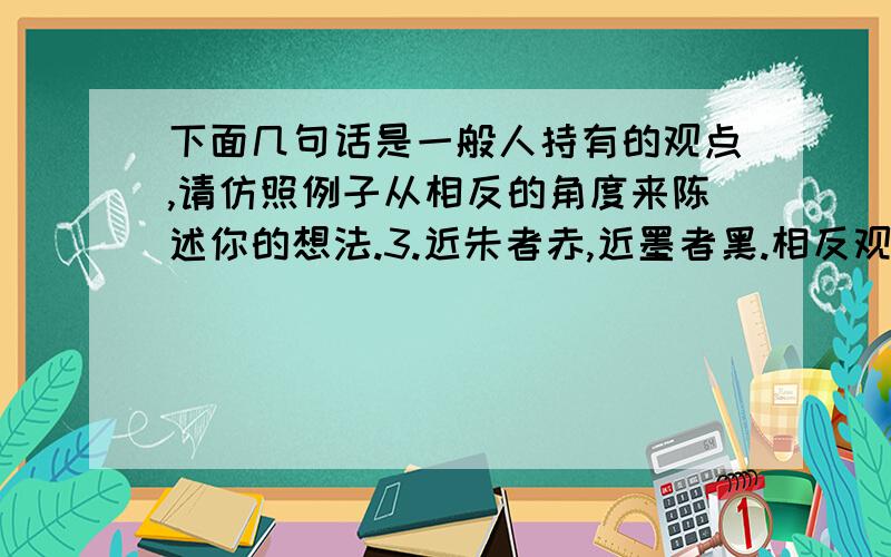 下面几句话是一般人持有的观点,请仿照例子从相反的角度来陈述你的想法.3.近朱者赤,近墨者黑.相反观点：________________________________.