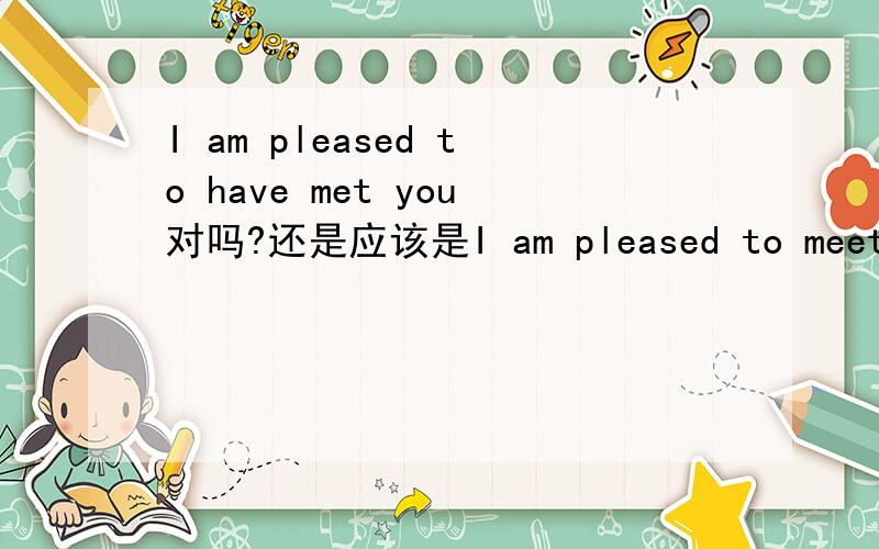 I am pleased to have met you对吗?还是应该是I am pleased to meet you前面还有Good-bye 那应该是哪个呢我们高一的老师怎么说是 i am pleased to have met you.奇特