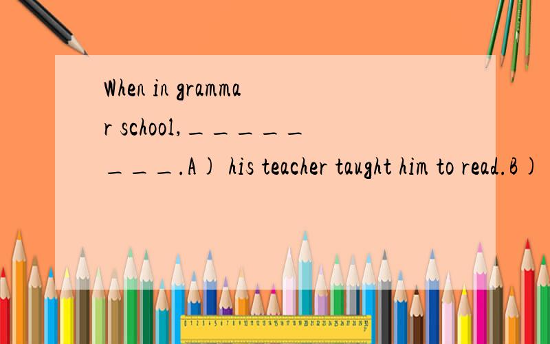 When in grammar school,________.A) his teacher taught him to read.B) he was taught to readC) his teacher taught him how to read D) he was taught reading