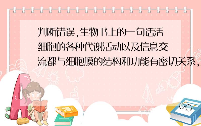 判断错误,生物书上的一句话活细胞的各种代谢活动以及信息交流都与细胞膜的结构和功能有密切关系,这是苏教版必修一书上的一句话,大家看看有错吗?本来我的观点和五楼的一样，后来我问