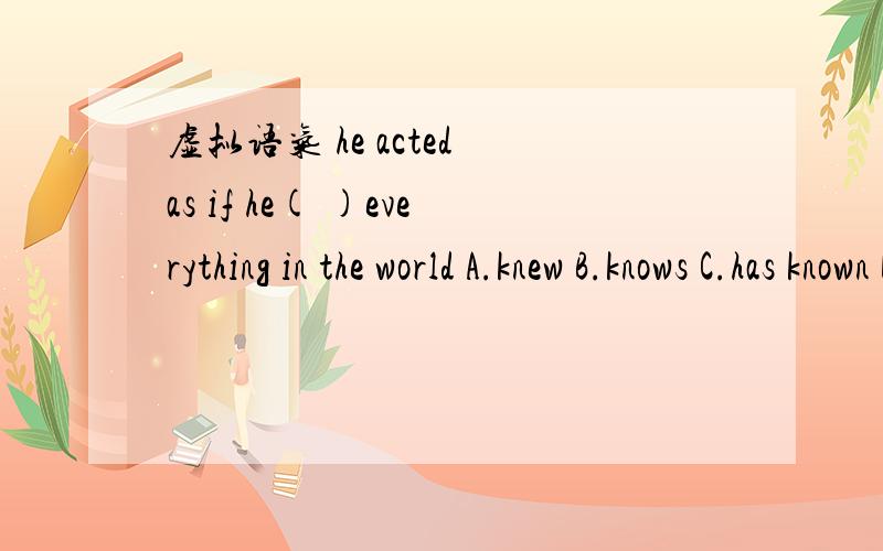 虚拟语气 he acted as if he( )everything in the world A.knew B.knows C.has known D.won't know为啥?俺知道是虚拟.