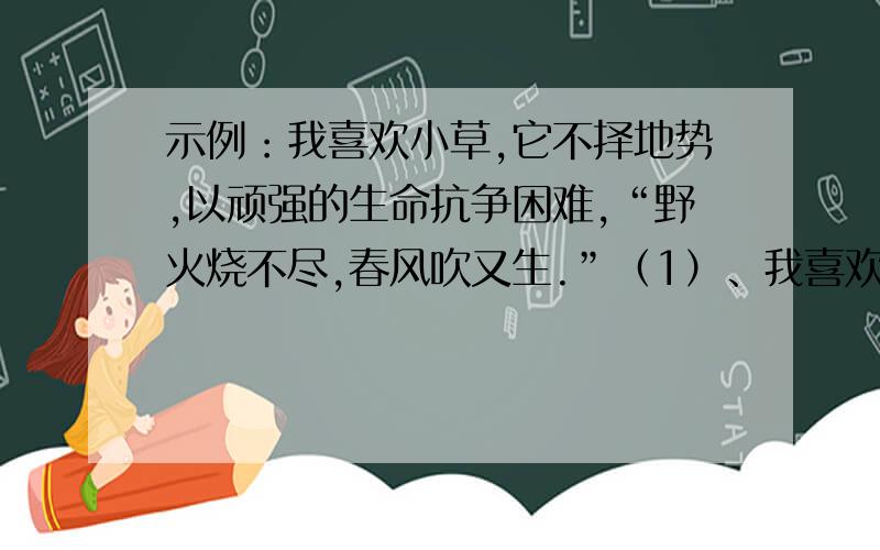 示例：我喜欢小草,它不择地势,以顽强的生命抗争困难,“野火烧不尽,春风吹又生.”（1）、我喜欢----------,--------------------,-----------------------------------------,----------------------------------------.（2