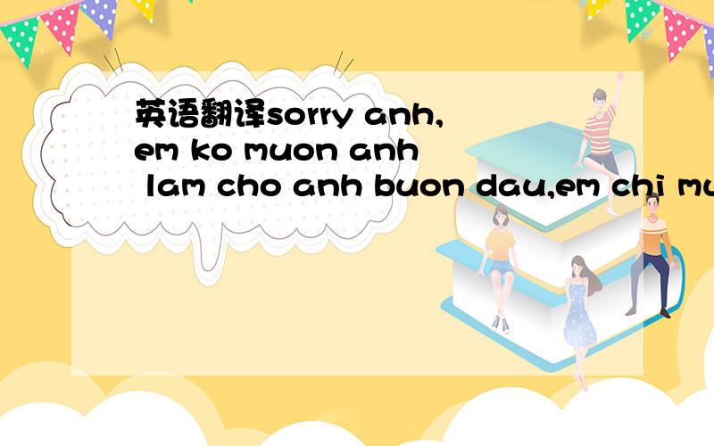 英语翻译sorry anh,em ko muon anh lam cho anh buon dau,em chi muon anh quen em di de anh co the di them 1 buoc nua.Tu khi yeu anh cho den luc chia tay,em da kok hoi han bat cu dieu gi vi em da yeu anh het long.Cho nen den luc nay em cam thay that