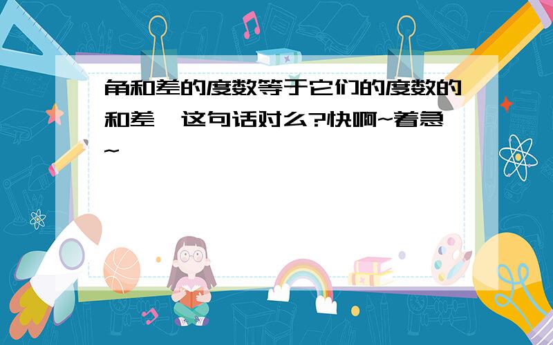 角和差的度数等于它们的度数的和差,这句话对么?快啊~着急~