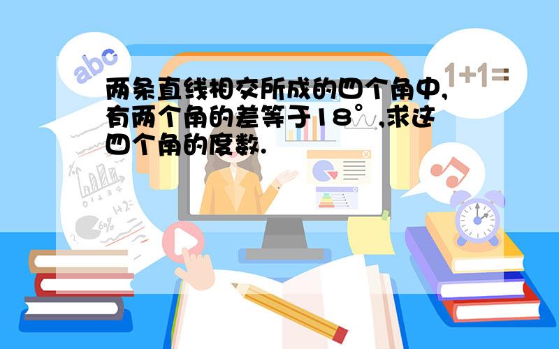 两条直线相交所成的四个角中,有两个角的差等于18°,求这四个角的度数.