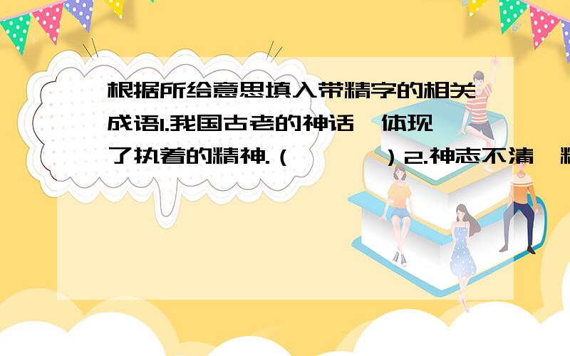 根据所给意思填入带精字的相关成语1.我国古老的神话,体现了执着的精神.（      ）2.神志不清,精神不集中.（        ）3.只要专心诚意去做,即使是坚如金石的问题也能解决.（              ）4.一