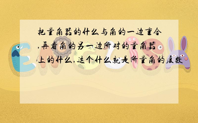 把量角器的什么与角的一边重合,再看角的另一边所对的量角器上的什么,这个什么就是所量角的度数