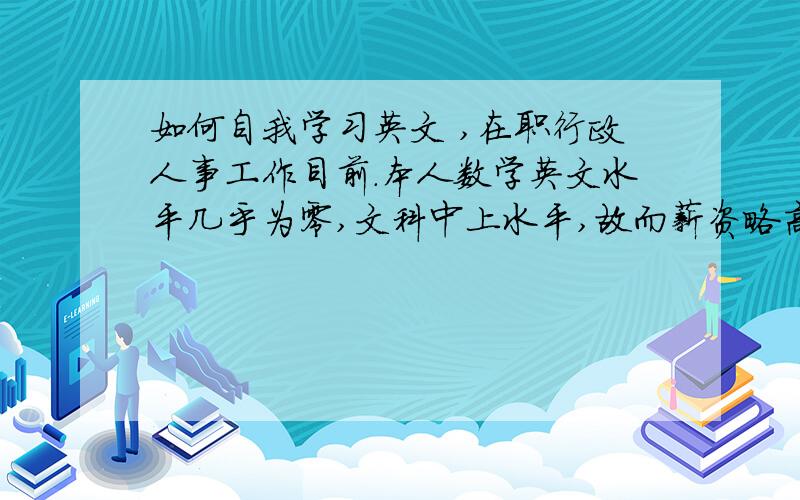 如何自我学习英文 ,在职行政人事工作目前.本人数学英文水平几乎为零,文科中上水平,故而薪资略高的工作难求.今年已经年方二十有五,不知如何补救在英文方面的缺失,深知如未能补足,日后