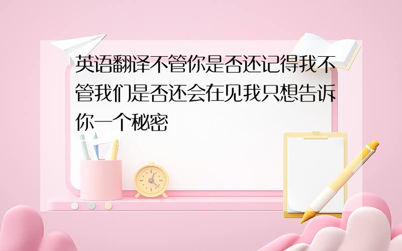 英语翻译不管你是否还记得我不管我们是否还会在见我只想告诉你一个秘密