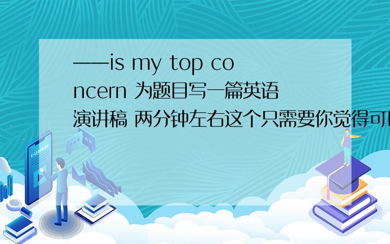 ——is my top concern 为题目写一篇英语演讲稿 两分钟左右这个只需要你觉得可以的思路,当然有相关范文最好,不论是中文还是英文,只要你觉得可以上台演讲的就可以,还有请路过的谈谈心里话,