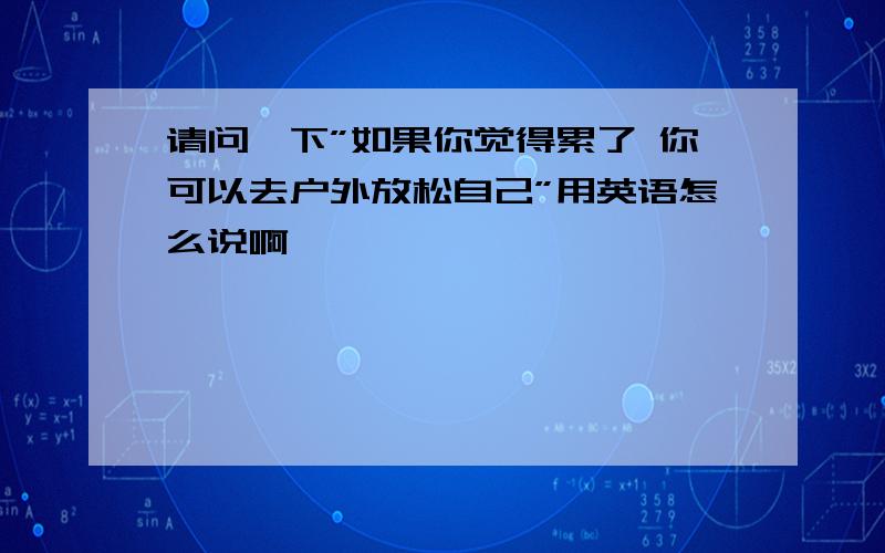 请问一下”如果你觉得累了 你可以去户外放松自己”用英语怎么说啊