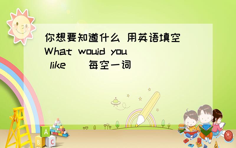 你想要知道什么 用英语填空 What wouid you like （ 每空一词