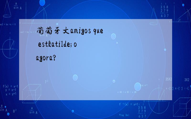 葡萄牙文amigos que estão agora?