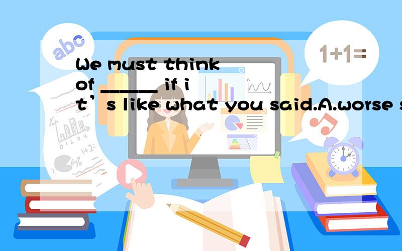 We must think of ______ if it’s like what you said.A.worse something B.bad something C.something worse D.something badly肯定是C或D，但是不确定。