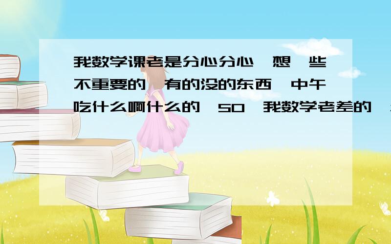 我数学课老是分心分心,想一些不重要的,有的没的东西,中午吃什么啊什么的,SO,我数学老差的,怎么专心一点呢?而且上课做练习的时候老师看我做的,基本上每一个对的,不是题目抄错就是根本