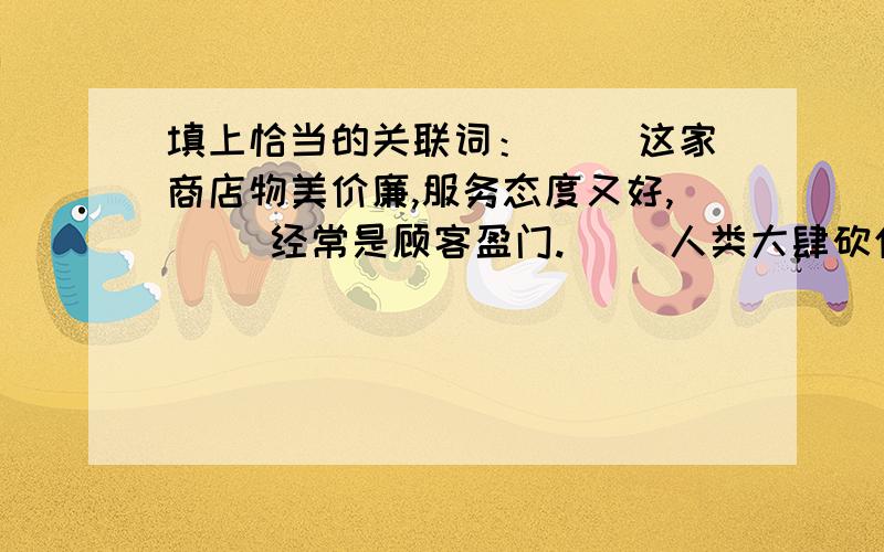 填上恰当的关联词：（ ）这家商店物美价廉,服务态度又好,（ ）经常是顾客盈门.（ ）人类大肆砍伐森林,（ ）会破坏生态平衡,影响人类的生存环境.期末复习很紧张我们（ ）要复习好各门